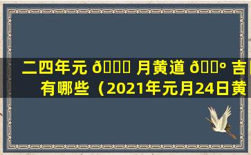 二四年元 🐟 月黄道 🌺 吉日有哪些（2021年元月24日黄道吉日查询）